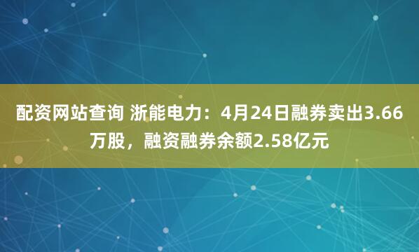 配资网站查询 浙能电力：4月24日融券卖出3.66万股，融资融券余额2.58亿元