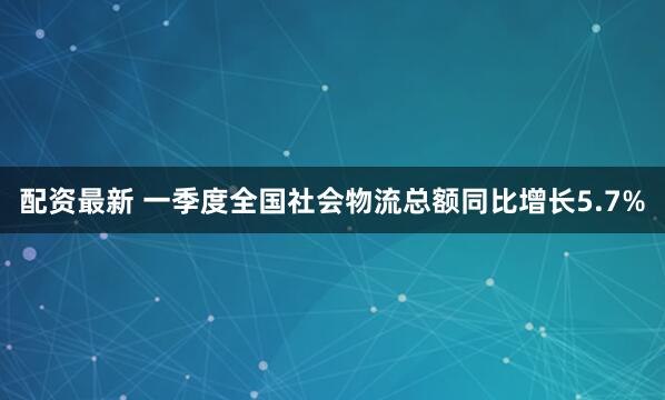 配资最新 一季度全国社会物流总额同比增长5.7%