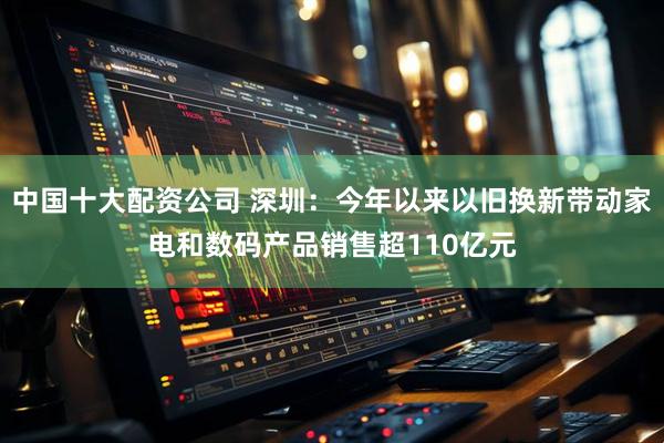 中国十大配资公司 深圳：今年以来以旧换新带动家电和数码产品销售超110亿元