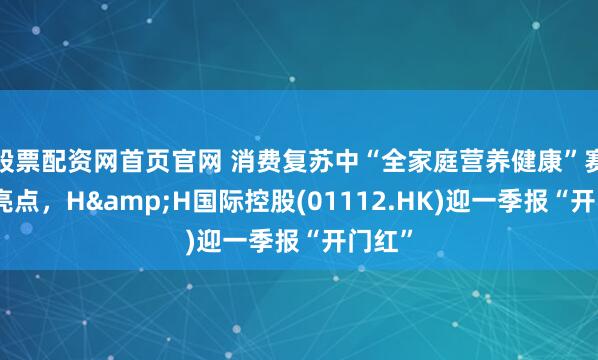 股票配资网首页官网 消费复苏中“全家庭营养健康”赛道成亮点，H&H国际控股(01112.HK)迎一季报“开门红”