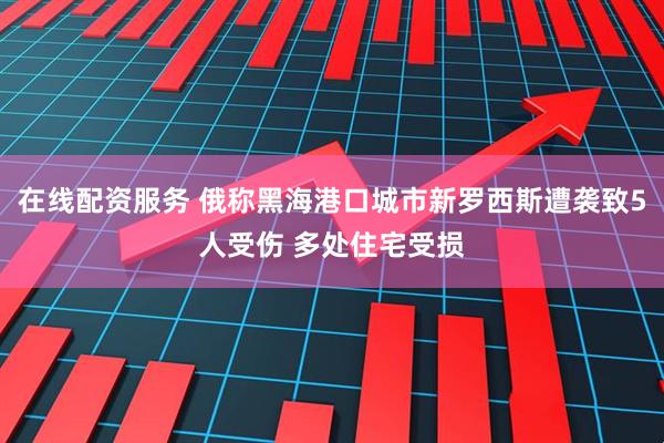 在线配资服务 俄称黑海港口城市新罗西斯遭袭致5人受伤 多处住宅受损