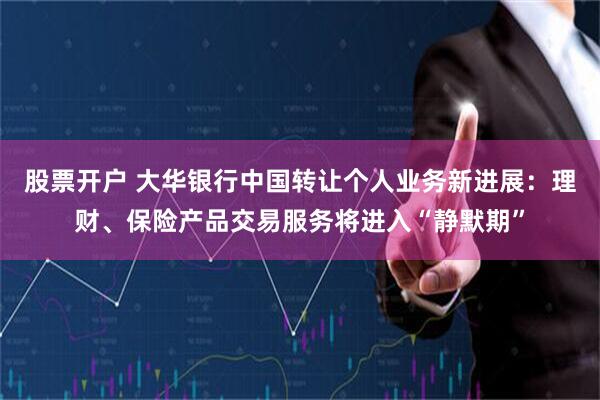 股票开户 大华银行中国转让个人业务新进展：理财、保险产品交易服务将进入“静默期”
