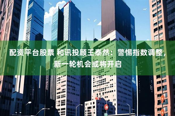 配资平台股票 和讯投顾王泰然：警惕指数调整，新一轮机会或将开启