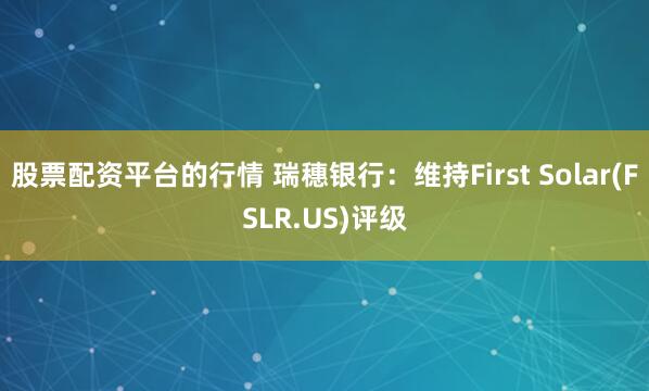 股票配资平台的行情 瑞穗银行：维持First Solar(FSLR.US)评级