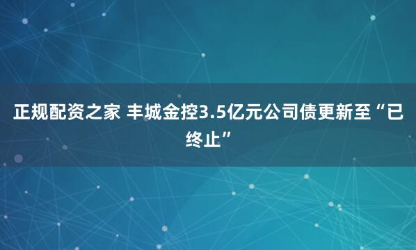 正规配资之家 丰城金控3.5亿元公司债更新至“已终止”