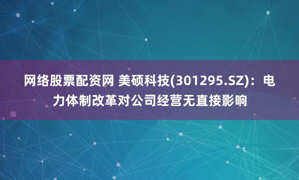 网络股票配资网 美硕科技(301295.SZ)：电力体制改革对公司经营无直接影响