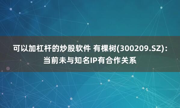 可以加杠杆的炒股软件 有棵树(300209.SZ)：当前未与知名IP有合作关系