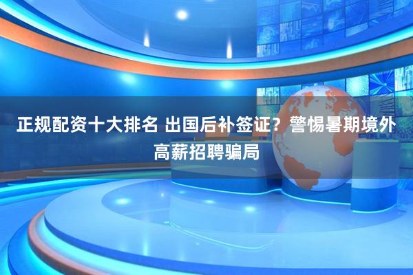 正规配资十大排名 出国后补签证？警惕暑期境外高薪招聘骗局