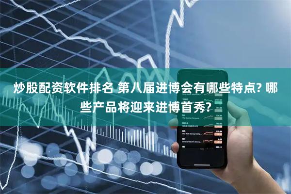 炒股配资软件排名 第八届进博会有哪些特点? 哪些产品将迎来进博首秀?