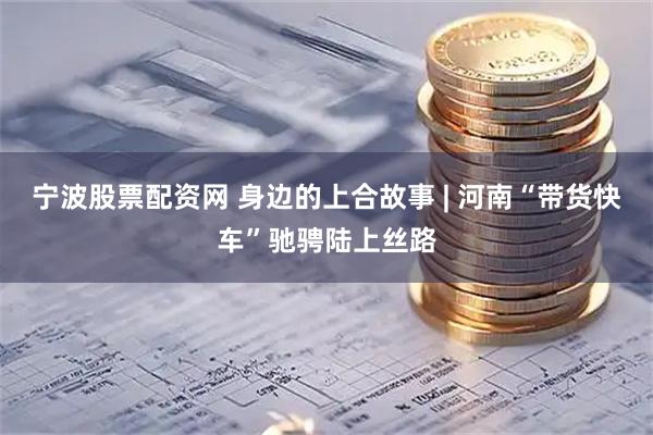 宁波股票配资网 身边的上合故事 | 河南“带货快车”驰骋陆上丝路