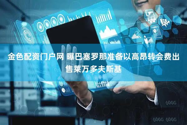 金色配资门户网 曝巴塞罗那准备以高昂转会费出售莱万多夫斯基