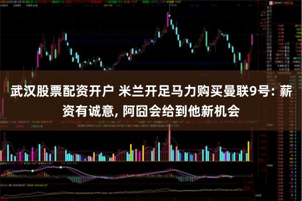 武汉股票配资开户 米兰开足马力购买曼联9号: 薪资有诚意, 阿囧会给到他新机会