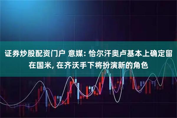 证券炒股配资门户 意媒: 恰尔汗奥卢基本上确定留在国米, 在齐沃手下将扮演新的角色