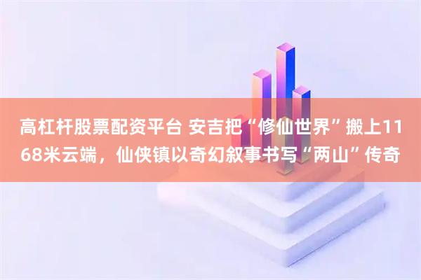 高杠杆股票配资平台 安吉把“修仙世界”搬上1168米云端，仙侠镇以奇幻叙事书写“两山”传奇
