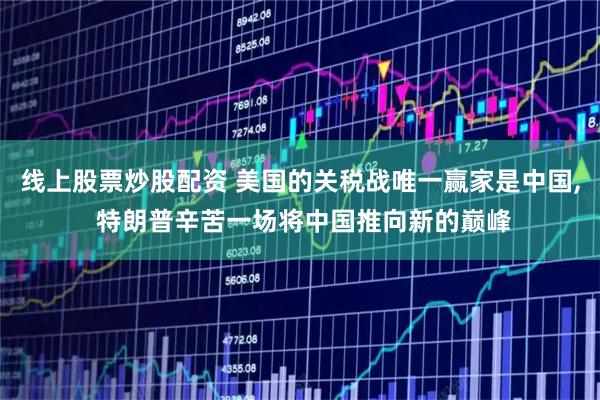 线上股票炒股配资 美国的关税战唯一赢家是中国, 特朗普辛苦一场将中国推向新的巅峰