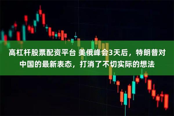 高杠杆股票配资平台 美俄峰会3天后，特朗普对中国的最新表态，打消了不切实际的想法