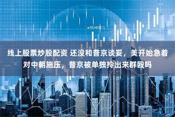 线上股票炒股配资 还没和普京谈妥，美开始急着对中朝施压，普京被单独拎出来群殴吗