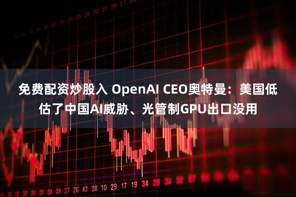 免费配资炒股入 OpenAI CEO奥特曼：美国低估了中国AI威胁、光管制GPU出口没用