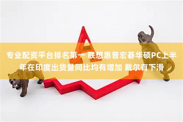 专业配资平台排名第一 联想惠普宏碁华硕PC上半年在印度出货量同比均有增加 戴尔有下滑