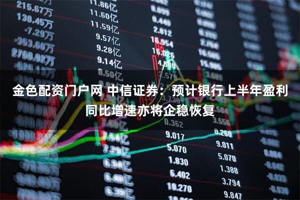 金色配资门户网 中信证券：预计银行上半年盈利同比增速亦将企稳恢复