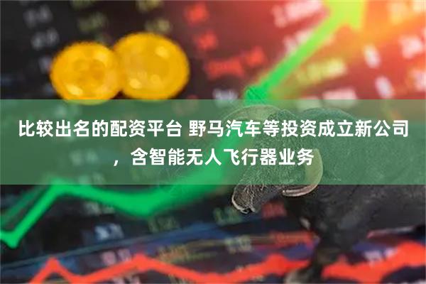 比较出名的配资平台 野马汽车等投资成立新公司，含智能无人飞行器业务