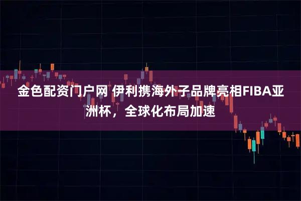 金色配资门户网 伊利携海外子品牌亮相FIBA亚洲杯，全球化布局加速