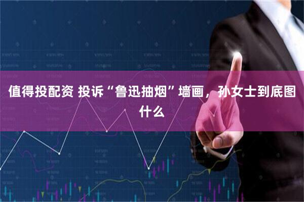 值得投配资 投诉“鲁迅抽烟”墙画，孙女士到底图什么