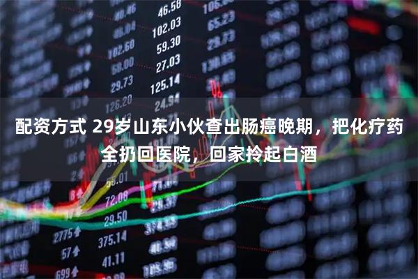 配资方式 29岁山东小伙查出肠癌晚期，把化疗药全扔回医院，回家拎起白酒