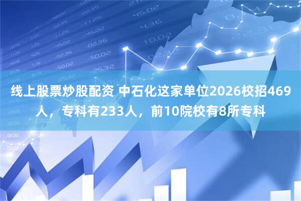 线上股票炒股配资 中石化这家单位2026校招469人,专科有233人,前10院校有8所专科