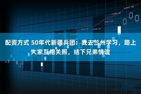 配资方式 50年代新疆兵团:我去兰州学习,路上大家互相关照,结下兄弟情谊
