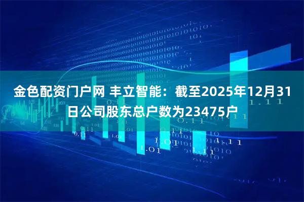 金色配资门户网 丰立智能：截至2025年12月31日公司股东总户数为23475户
