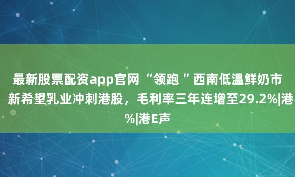 最新股票配资app官网 “领跑 ”西南低温鲜奶市场！新希望乳业冲刺港股，毛利率三年连增至29.2%|港E声