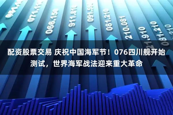 配资股票交易 庆祝中国海军节！076四川舰开始测试，世界海军战法迎来重大革命