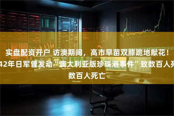 实盘配资开户 访澳期间，高市早苗双膝跪地献花！1942年日军曾发动“澳大利亚版珍珠港事件”致数百人死亡
