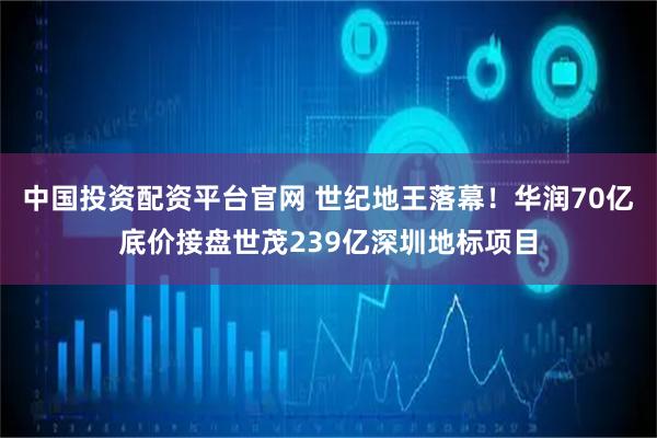 中国投资配资平台官网 世纪地王落幕！华润70亿底价接盘世茂239亿深圳地标项目
