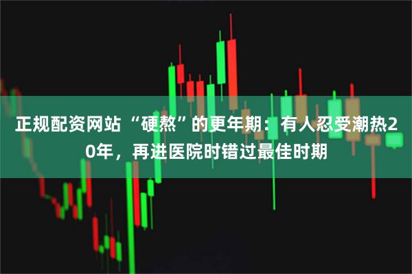 正规配资网站 “硬熬”的更年期：有人忍受潮热20年，再进医院时错过最佳时期
