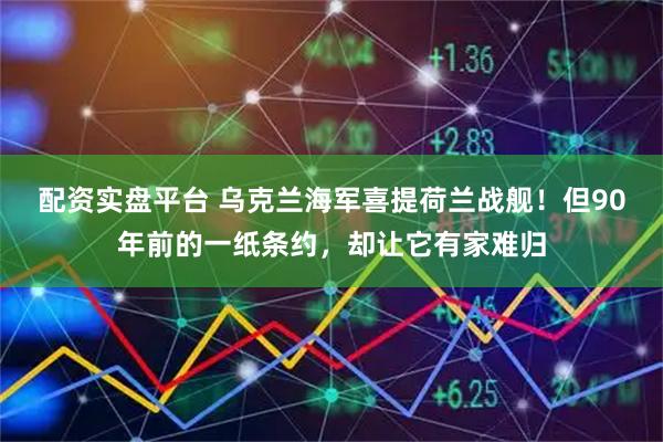 配资实盘平台 乌克兰海军喜提荷兰战舰！但90年前的一纸条约，却让它有家难归