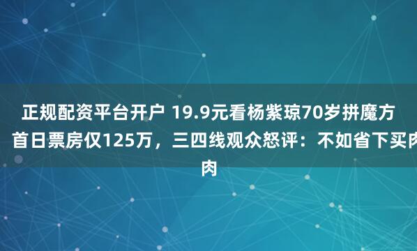 正规配资平台开户 19.9元看杨紫琼70岁拼魔方！首日票房仅125万，三四线观众怒评：不如省下买肉