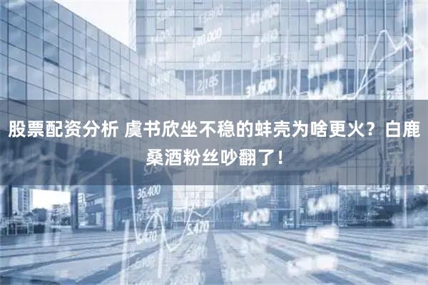 股票配资分析 虞书欣坐不稳的蚌壳为啥更火？白鹿桑酒粉丝吵翻了！