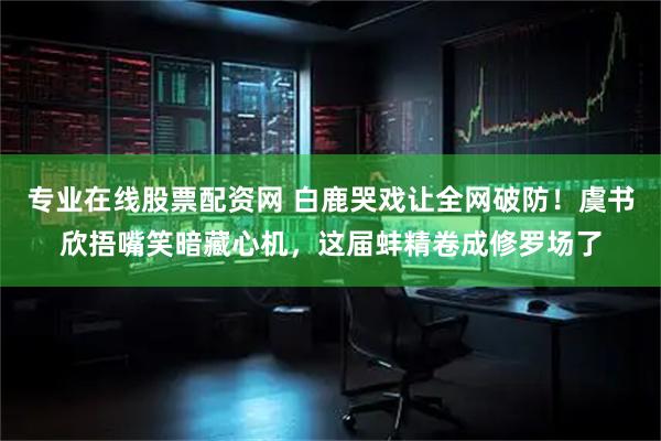 专业在线股票配资网 白鹿哭戏让全网破防！虞书欣捂嘴笑暗藏心机，这届蚌精卷成修罗场了