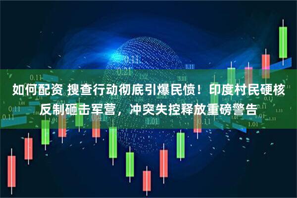 如何配资 搜查行动彻底引爆民愤！印度村民硬核反制砸击军营，冲突失控释放重磅警告