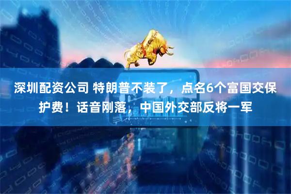 深圳配资公司 特朗普不装了,点名6个富国交保护费!话音刚落,中国外交部反将一军