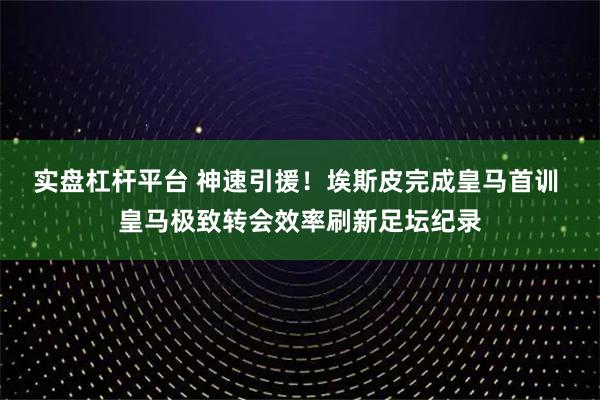 实盘杠杆平台 神速引援！埃斯皮完成皇马首训 皇马极致转会效率刷新足坛纪录