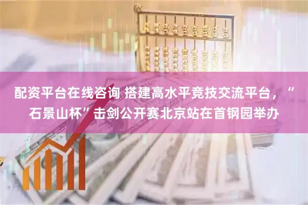 配资平台在线咨询 搭建高水平竞技交流平台，“石景山杯”击剑公开赛北京站在首钢园举办