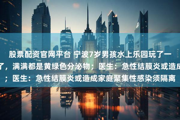 股票配资官网平台 宁波7岁男孩水上乐园玩了一天后，眼睛突然睁不开了，满满都是黄绿色分泌物；医生：急性结膜炎或造成家庭聚集性感染须隔离