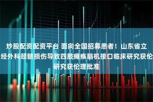 炒股配资配资平台 面向全国招募患者！山东省立医院神经外科颈髓损伤导致四肢瘫痪脑机接口临床研究获伦理批准