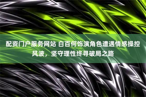 配资门户服务网站 白百何饰演角色遭遇情感操控风波，坚守理性终寻破局之路