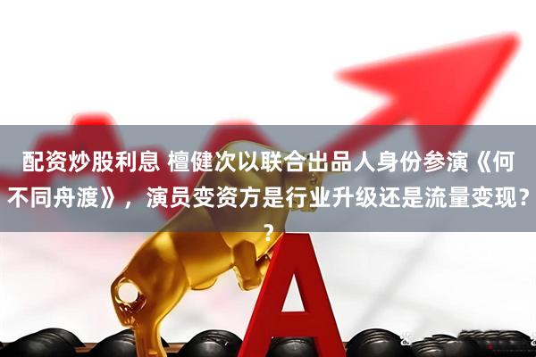 配资炒股利息 檀健次以联合出品人身份参演《何不同舟渡》，演员变资方是行业升级还是流量变现？