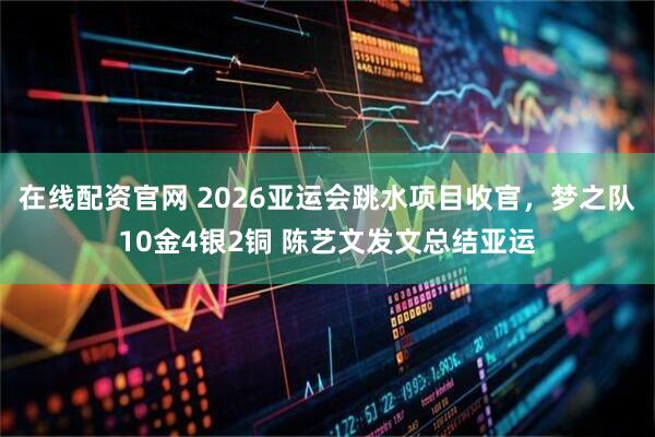 在线配资官网 2026亚运会跳水项目收官，梦之队10金4银2铜 陈艺文发文总结亚运