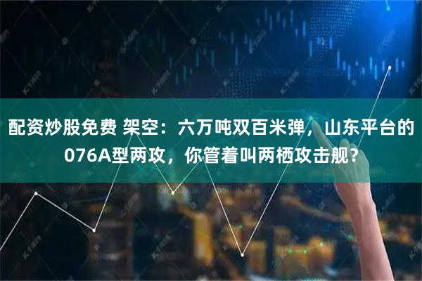 配资炒股免费 架空：六万吨双百米弹，山东平台的076A型两攻，你管着叫两栖攻击舰？